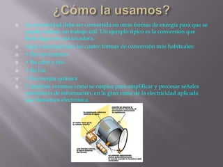  La electricidad debe ser convertida en otras formas de energía para que se
pueda realizar un trabajo útil. Un ejemplo típico es la conversión que
tiene lugar en una lavadora.
 Aquí examinaremos las cuatro formas de conversión más habituales:
 • En movimiento
 • En calor y frío
 • En luz
 • En energía química
 Y también veremos cómo se emplea para amplificar y procesar señales
portadoras de información, en la gran rama de la electricidad aplicada
que llamamos electrónica.
 