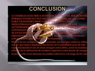 LA ENERGIA ELECTRICA ES ESCENCIAL PARA EL SER HUMANO,
PORQUE SATISFACE SUS NECESIDADES BASICAS, ASI COMO
PARA TRANSPORTARSE Y OBTENER PRODUCTOS
INDUSTRIALIZADOS. SE USA EN LA MAYORIA DE LAS
ACTIVIDADES QUE REALIZAMOS EN LA VIDA DIARIA. EXISTEN
CENTRALES GENERADORAS DE ENERGIA ELECTRICA DONDE
SE USAN ENERGIAS convencionales (centrales hidráulicas o
hidroeléctricas, térmicas y nucleares) y no convencionales (centrales
eólicas, solares, mareomotrices y de biomasa).
 Dentro de las energías no convencionales, las energías solares y eólicas
son las que mayor implantación tienen en la actualidad, pero de está
experimentando el uso de otras energías renovables, como la oceánica,
además de la utilización de residuos orgánicos como fuente de energía.
 Gracias a ella el ser humano ha podido sobrevivir a lo largo de los años.
 