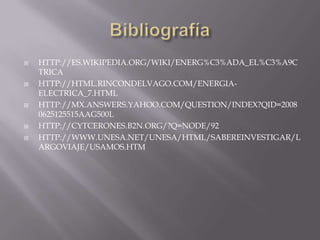  HTTP://ES.WIKIPEDIA.ORG/WIKI/ENERG%C3%ADA_EL%C3%A9C
TRICA
 HTTP://HTML.RINCONDELVAGO.COM/ENERGIA-
ELECTRICA_7.HTML
 HTTP://MX.ANSWERS.YAHOO.COM/QUESTION/INDEX?QID=2008
0625125515AAG500L
 HTTP://CYTCERONES.B2N.ORG/?Q=NODE/92
 HTTP://WWW.UNESA.NET/UNESA/HTML/SABEREINVESTIGAR/L
ARGOVIAJE/USAMOS.HTM
 