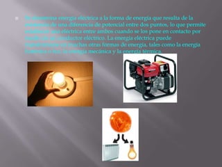 Se denomina energía eléctrica a la forma de energía que resulta de la
existencia de una diferencia de potencial entre dos puntos, lo que permite
establecer una eléctrica entre ambos cuando se los pone en contacto por
medio de un conductor eléctrico. La energía eléctrica puede
transformarse en muchas otras formas de energía, tales como la energía
lumínica o luz, la energía mecánica y la energía térmica.
 