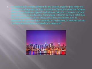  La demanda de energía eléctrica de una ciudad, región o país tiene una
variación a lo largo del día. Esta variación es función de muchos factores,
entre los que destacan: tipos de industrias existentes en la zona y turnos
que realizan en su producción, climatología extremas de frío o calor, tipo
de electrodomésticos que se utilizan más frecuentemente, tipo de
calentador de agua que haya instalado en los hogares, la estación del año
y la hora del día en que se considera la demanda.
 