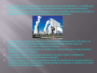  La generación de energía eléctrica debe seguir la curva de demanda y, a medida que
aumenta la potencia demandada, se debe incrementar la potencia suministrada.
 Esto conlleva el tener que iniciar la generación con unidades adicionales, ubicadas en
la misma central o en centrales reservadas para estos períodos.
 Es la forma de energía más utilizada en las sociedades industrializas. Si miras a tu
alrededor, verás multitud de objetos que usan la energía eléctrica para su
funcionamiento. Esto se debe a estas características:
 •Capacidad para transformarse con facilidad en otras formas de energía (lumínica:
bombillas; calorífica: estufas).
 •Es posible transportarla a largas distancias con bajos costes y rendimiento
relativamente alto (no se pierde excesiva energía).
 •Existen centrales o centro de generación donde de transforma la energía primaria o
secundaria en energía de consumo. Si esta energía de consumo es eléctrica, la central
recibe el nombre de central eléctrica.
 