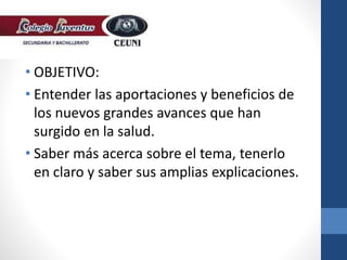 • OBJETIVO:
• Entender las aportaciones y beneficios de
los nuevos grandes avances que han
surgido en la salud.
• Saber más acerca sobre el tema, tenerlo
en claro y saber sus amplias explicaciones.
 