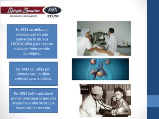 En 1921 se utiliza un
microscopio en una
operación la técnica
ENDOSCOPIA para realizar
cualquier intervención
quirúrgica.
En 1942 se utiliza por
primera vez un riñón
artificial para la diálisis.
En 1952 Zoll implanta el
primer marcapasos que son
dispositivos eléctricos que
hacen latir el corazón.
 