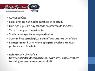 • CONCLUSIÓN:
• Estos avances han hecho cambios en la salud.
• Que por supuesto hay muchos en proceso de mejorar.
• Tienen una gran importancia.
• Son buenas aportaciones para la salud.
• Son cambios tecnológicos y científicos que nos benefician.
• Es mejor tener buena tecnología para ayudar a resolver
problemas en la salud.
• Referencia bibliográfica:
https://sociedadytecnologiaculg3.wordpress.com/advances-
tecnologicos-en-la-area-de-la-salud/
 