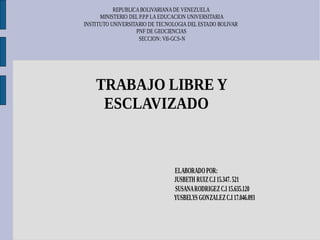REPUBLICA BOLIVARIANA DE VENEZUELA
      MINISTERIO DEL P.P.P LA EDUCACION UNIVERSITARIA
INSTITUTO UNIVERSITARIO DE TECNOLOGIA DEL ESTADO BOLIVAR
                   PNF DE GEOCIENCIAS
                     SECCION: VII-GCS-N




    TRABAJO LIBRE Y
     ESCLAVIZADO


                                ELABORADO POR:
                                JUSBETH RUIZ C.I 15.347. 521
                                SUSANA RODRIGEZ C.I 15.635.120
                                YUSBELYS GONZALEZ C.I 17.046.093
 