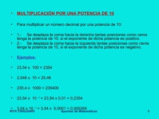 RITA CHIGUANO Apuntes de Matemáticas 5
• MULTIPLICACIÓN POR UNA POTENCIA DE 10
• Para multiplicar un número decimal por una potencia de 10:
• 1.- Se desplaza la coma hacia la derecha tantas posiciones como ceros
tenga la potencia de 10, si el exponente de dicha potencia es positivo.
• 2.- Se desplaza la coma hacia la izquierda tantas posiciones como ceros
tenga la potencia de 10, si el exponente de dicha potencia es negativo.
• Ejemplos:
• 23,54 x 100 = 2354
• 2,546 x 10 = 25,46
• 235,4 x 1000 = 235400
• 23,54 x 10 – 2
= 23,54 x 0,01 = 0,2354
• 3,54 x 10 – 4
= 3,54 x 0,0001 = 0,000354
 