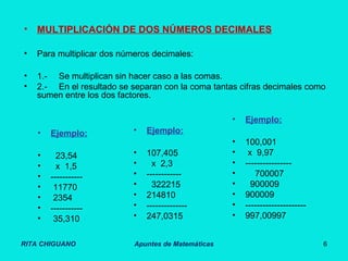 RITA CHIGUANO Apuntes de Matemáticas 6
• MULTIPLICACIÓN DE DOS NÚMEROS DECIMALES
• Para multiplicar dos números decimales:
• 1.- Se multiplican sin hacer caso a las comas.
• 2.- En el resultado se separan con la coma tantas cifras decimales como
sumen entre los dos factores.
• Ejemplo:
• 23,54
• x 1,5
• -----------
• 11770
• 2354
• -----------
• 35,310
• Ejemplo:
• 107,405
• x 2,3
• ------------
• 322215
• 214810
• --------------
• 247,0315
• Ejemplo:
• 100,001
• x 9,97
• ----------------
• 700007
• 900009
• 900009
• ---------------------
• 997,00997
 