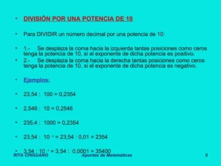 RITA CHIGUANO Apuntes de Matemáticas 8
• DIVISIÓN POR UNA POTENCIA DE 10
• Para DIVIDIR un número decimal por una potencia de 10:
• 1.- Se desplaza la coma hacia la izquierda tantas posiciones como ceros
tenga la potencia de 10, si el exponente de dicha potencia es positivo.
• 2.- Se desplaza la coma hacia la derecha tantas posiciones como ceros
tenga la potencia de 10, si el exponente de dicha potencia es negativo.
• Ejemplos:
• 23,54 : 100 = 0,2354
• 2,546 : 10 = 0,2546
• 235,4 : 1000 = 0,2354
• 23,54 : 10 – 2
= 23,54 : 0,01 = 2354
• 3,54 : 10 – 4
= 3,54 : 0,0001 = 35400
 