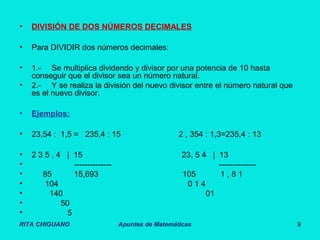 RITA CHIGUANO Apuntes de Matemáticas 9
• DIVISIÓN DE DOS NÚMEROS DECIMALES
• Para DIVIDIR dos números decimales:
• 1.- Se multiplica dividendo y divisor por una potencia de 10 hasta
conseguir que el divisor sea un número natural.
• 2.- Y se realiza la división del nuevo divisor entre el número natural que
es el nuevo divisor.
• Ejemplos:
• 23,54 : 1,5 = 235,4 : 15 2 , 354 : 1,3=235,4 : 13
• 2 3 5 , 4 | 15 23, 5 4 | 13
• -------------- --------------
• 85 15,693 105 1 , 8 1
• 104 0 1 4
• 140 01
• 50
• 5
 