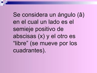 Se considera un ángulo (â) en el cual un lado es el semieje positivo de abscisas (x) y el otro es “libre” (se mueve por los cuadrantes). 
