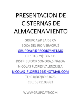 PRESENTACION DE
CISTERNAS DE
ALMACENAMIENTO
GRUPOA&P SA DE CV
BOCA DEL RIO VERACRUZ
GRUPOAYP@PRODIGY.NET.MX
TEL: 01(229)1307311
DISTRIBUIDOR SONORA,SINALOA
NICOLAS FLORES VALENZUELA
NICOLAS_FLORES124@HOTMAIL.COM
TE: 01(687)89 63673
CEL: 6871108983
WWW.GRUPOAYP.COM
 