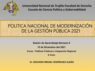 Sesión de Aprendizaje-Semana 6
15 de Diciembre del 2021
Curso: Políticas Publicas e integración Regional
X Ciclo
Dr. SEGUNDO MIGUEL RODRÍGUEZ ALBÁN
POLITICA NACIONAL DE MODERNIZACIÓN
DE LA GESTIÓN PÚBLICA 2021
1
Universidad Nacional de Trujillo-Facultad de Derecho
Escuela de Ciencia Política y Gobernabilidad
 