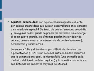 ●
    Quistes aracnoideo: son líquido cefalorraquídeo cubierto
    por células aracnoideas que pueden desarrollarse en el cerebro
    o en la médula espinal.4 Se trata de una enfermedad congénita
    y, en algunos casos, puede no presentar síntomas; sin embargo,
    si es un quiste grande, los síntomas pueden incluir dolor de
    cabeza, convulsiones, ataxia (ausencia de control muscular),
    hemiparesia y varios otros.

    La macrocefalia y el trastorno por déficit de atención con
    hiperactividad (TDAH) son comunes entre los niños, mientras
    que la demencia pre-senil, la hidrocefalia (una anomalía de la
    dinámica del líquido cefalorraquídeo) y la incontinencia urinaria
    son síntomas de pacientes mayores de 65 años.
 