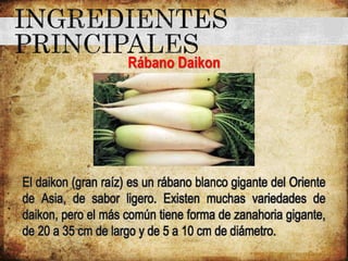 Rábano Daikon
El daikon (gran raíz) es un rábano blanco gigante del Oriente
de Asia, de sabor ligero. Existen muchas variedades de
daikon, pero el más común tiene forma de zanahoria gigante,
de 20 a 35 cm de largo y de 5 a 10 cm de diámetro.
 