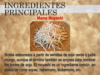 Mame Moyashi
Brotes elaborados a partir de semillas de soja verde o judía
mungo, aunque el término también se emplea para nombrar
los brotes de soja. El moyashi es un ingrediente común en
platos tal como sopas, nabemono, tsukemono, etc.
 