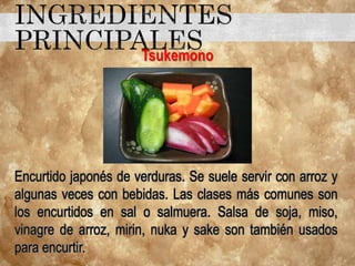Tsukemono
Encurtido japonés de verduras. Se suele servir con arroz y
algunas veces con bebidas. Las clases más comunes son
los encurtidos en sal o salmuera. Salsa de soja, miso,
vinagre de arroz, mirin, nuka y sake son también usados
para encurtir.
 