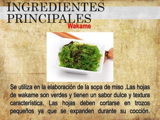 Wakame
Se utiliza en la elaboración de la sopa de miso .Las hojas
de wakame son verdes y tienen un sabor dulce y textura
característica. Las hojas deben cortarse en trozos
pequeños ya que se expanden durante su cocción.
 
