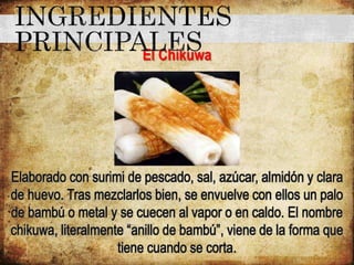 El Chikuwa
Elaborado con surimi de pescado, sal, azúcar, almidón y clara
de huevo. Tras mezclarlos bien, se envuelve con ellos un palo
de bambú o metal y se cuecen al vapor o en caldo. El nombre
chikuwa, literalmente “anillo de bambú”, viene de la forma que
tiene cuando se corta.
 