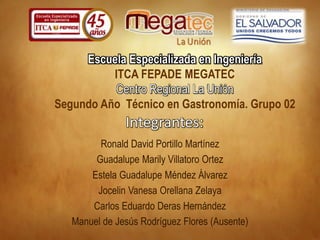 Integrantes:
Ronald David Portillo Martínez
Guadalupe Marily Villatoro Ortez
Estela Guadalupe Méndez Álvarez
Carlos Eduardo Deras Hernández
Jocelin Vanesa Orellana Zelaya
Manuel de Jesús Rodríguez Flores (Ausente)
Escuela Especializada en Ingeniería
ITCA FEPADE MEGATEC
Centro Regional La Unión
Segundo Año Técnico en Gastronomía. Grupo 02
 