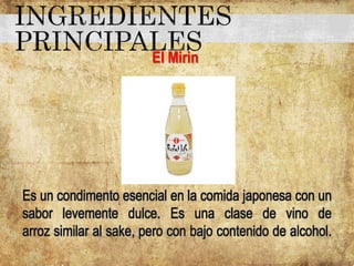 El Mirin
Es un condimento esencial en la comida japonesa con un
sabor levemente dulce. Es una clase de vino de
arroz similar al sake, pero con bajo contenido de alcohol.
 