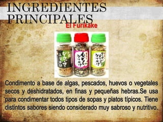 El Furikake
Condimento a base de algas, pescados, huevos o vegetales
secos y deshidratados, en finas y pequeñas hebras.Se usa
para condimentar todos tipos de sopas y platos típicos. Tiene
distintos sabores siendo considerado muy sabroso y nutritivo.
 