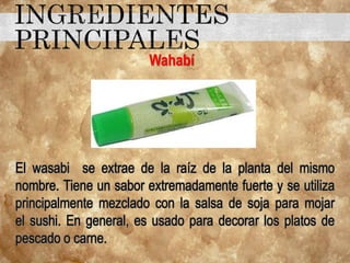 Wahabí
El wasabi se extrae de la raíz de la planta del mismo
nombre. Tiene un sabor extremadamente fuerte y se utiliza
principalmente mezclado con la salsa de soja para mojar
el sushi. En general, es usado para decorar los platos de
pescado o carne.
 