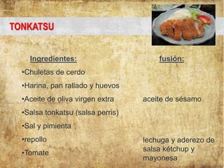 TONKATSU
Ingredientes: fusión:
•Chuletas de cerdo
•Harina, pan rallado y huevos
•Aceite de oliva virgen extra aceite de sésamo
•Salsa tonkatsu (salsa perris)
•Sal y pimienta
•repollo
•Tomate
lechuga y aderezo de
salsa kétchup y
mayonesa
 