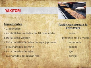 YAKITORI
Ingredientes
- 2 pechugas
- 4 cebolletas cortadas en 18 tiras corta arroz
para la salsa yakitori pimiento rojo y verde
- 6 cucharadas de salsa de soja japonesa zanahoria
- 6 cucharadas de mirin cebolla
- 4 cucharadas de sake ajo
- Cucharadas de azúcar fino perejil
fusión con arroz a la
primavera
 