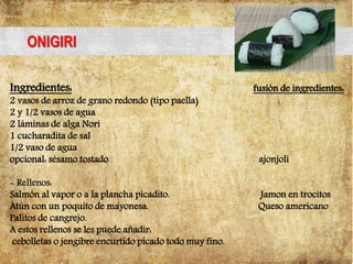 ONIGIRI
Ingredientes: fusión de ingredientes:
2 vasos de arroz de grano redondo (tipo paella)
2 y 1/2 vasos de agua
2 láminas de alga Nori
1 cucharadita de sal
1/2 vaso de agua
opcional: sésamo tostado ajonjoli
- Rellenos:
Salmón al vapor o a la plancha picadito. Jamon en trocitos
Atún con un poquito de mayonesa. Queso americano
Palitos de cangrejo.
A estos rellenos se les puede añadir:
cebolletas o jengibre encurtido picado todo muy fino.
 