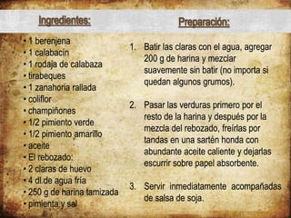 • 1 berenjena
• 1 calabacín
• 1 rodaja de calabaza
• tirabeques
• 1 zanahoria rallada
• coliflor
• champiñones
• 1/2 pimiento verde
• 1/2 pimiento amarillo
• aceite
• El rebozado:
• 2 claras de huevo
• 4 dl de agua fría
• 250 g de harina tamizada
• pimienta y sal
1. Batir las claras con el agua, agregar
200 g de harina y mezclar
suavemente sin batir (no importa si
quedan algunos grumos).
2. Pasar las verduras primero por el
resto de la harina y después por la
mezcla del rebozado, freírlas por
tandas en una sartén honda con
abundante aceite caliente y dejarlas
escurrir sobre papel absorbente.
3. Servir inmediatamente acompañadas
de salsa de soja.
Ingredientes: Preparación:
 