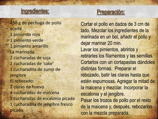 450 g de pechuga de pollo
aceite
1 pimiento rojo
1 pimiento verde
1 pimiento amarillo
La marinada:
2 cucharadas de soja
2 cucharadas de 'sake'
1 cucharadita de zumo de
jengibre
El rebozado:
2 claras de huevo
4 cucharadas de maicena
2 cucharadas de escalonia picada
1 cucharadita de jengibre fresco
picado.
Cortar el pollo en dados de 3 cm de
lado. Mezclar los ingredientes de la
marinada en un bol, añadir el pollo y
dejar marinar 20 min.
Lavar los pimientos, abrirlos y
retirarles los filamentos y las semillas.
Cortarlos con un cortapastas dándoles
distintas formas. Preparar el
rebozado, batir las claras hasta que
estén espumosas. Agregar la mitad de
la maicena y mezclar. Incorporar la
escalonia y el jengibre.
Pasar los trozos de pollo por el resto
de la maicena y, después, rebozarlos
con la mezcla preparada.
Ingredientes: Preparación:
 