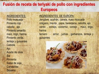 Fusión de receta de teriyaki de pollo con ingredientes
Europeos
INGREDIENTES:
Pollo moscada
Pimiento rojo
cebolla , ajo
Pimiento amarillo
maíz, trigo, harina
Pimiento verde,
lenteja y guisantes
Cebolla
Ajo
Aceite de oliva
Sal
Pimienta
Salsa de soja
Canastitas
Sésamo
INGREDIENTES DE EUROPA:
Jengibre, azafrán, canela, nuez moscada
orégano, menta , papa, berenjena, cebolla, ajo
cerdo , conejo, codorniz, conejo , maíz, trigo,
harina
ternero arroz , judías , garbanzos, lenteja y
guisantes
 