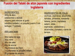 Fusión del Tataki de atún japonés con ingredientes
Inglaterra
INGREDIENTES:
300g de atún
calabacines y alubias
sésamo para rebozar al gusto
cebollino cortado ( un poquito) puerro 3 cm
lechuga ( 1 puñado)
Aliño para tataki
30cc salsa de soja
30cc mirin
30cc de sake
20g de azúcar
10g mostaza de Dijon
1 cucharadita de jengibre rallado
25 gr aceite de sésamo
INGREDIENTES DE ITALIA
anchoas, espinacas, alcachofas,
tomates, pimientos, masarella
italiana, jamón, mortadela,
salami, zetas ,
espinacas, calabacines y
alcachofas y tomates y carne de
ternera
 