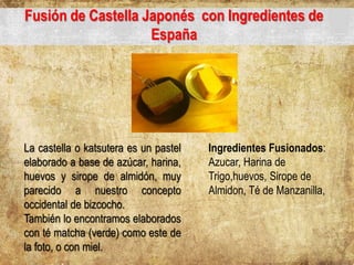 Fusión de Castella Japonés con Ingredientes de
España
La castella o katsutera es un pastel
elaborado a base de azúcar, harina,
huevos y sirope de almidón, muy
parecido a nuestro concepto
occidental de bizcocho.
También lo encontramos elaborados
con té matcha (verde) como este de
la foto, o con miel.
Ingredientes Fusionados:
Azucar, Harina de
Trigo,huevos, Sirope de
Almidon, Té de Manzanilla,
 