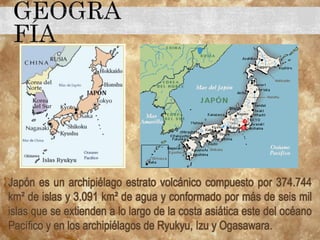 Japón es un archipiélago estrato volcánico compuesto por 374.744
km² de islas y 3.091 km² de agua y conformado por más de seis mil
islas que se extienden a lo largo de la costa asiática este del océano
Pacífico y en los archipiélagos de Ryukyu, Izu y Ogasawara.
 