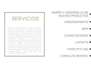 Servicios
Ante todo somos cocineros, unos verdaderos
geeks de nuestro espacio de creación. Un área
cargada de parafernalia y artilugios con los que
pasamos horas experimentando con insumos y
técnicas, tarea que nos sirve para hacer crecer
nuestro conocimiento permanentemente y brindar
alternativas innovadoras. La creatividad es
nuestra premisa, no somos partidarios del dicho
“todo está inventado”, creemos ﬁelmente en que
el futuro es diferente si así lo percibimos y lo
buscamos. Las ganas de aportar y no quedarnos
cómodos en la réplica de lo existente es nuestra
mayor motivación. Queremos algo mejor, te
queremos ayudar a hacer algo mejor, con
contenido, con alma; creativo.
ASESORAMIENTO
BPM
CAPACITACIONES
LAYOUTS
FOOD STYLING
CONSULTA REMOTA
Diseño y Desarrollo de
nuevos Productos
 