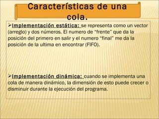 Implementación estática:  se representa como un vector (arreglo) y dos números. El numero de “frente” que da la posición del primero en salir y el numero “final” me da la posición de la ultima en encontrar (FIFO). Implementación dinámica:  cuando se implementa una cola de manera dinámico, la dimensión de esto puede crecer o disminuir durante la ejecución del programa. Características de una cola. 