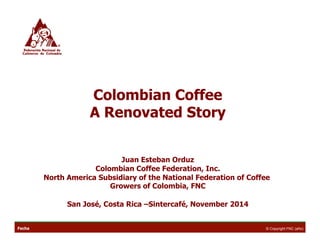 Colombian Coffee 
A Renovated Story 
Juan Esteban Orduz 
Colombian Coffee Federation, Inc. 
North America Subsidiary of the National Federation of Coffee 
Growers of Colombia, FNC 
San José, Costa Rica –Sintercafé, November 2014 
Fecha © Copyright FNC (año) 
 