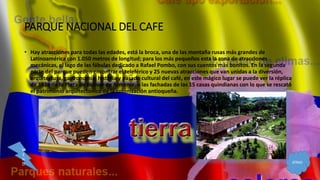 PARQUE NACIONAL DEL CAFE
• Hay atracciones para todas las edades, está la broca, una de las montaña rusas más grandes de
Latinoamérica con 1.050 metros de longitud; para los más pequeños esta la zona de atracciones
mecánicas, el lago de las fábulas dedicado a Rafael Pombo, con sus cuentos más bonitos. En la segunda
parte del parque pueden encontrar el teleférico y 25 nuevas atracciones que van unidas a la diversión,
arquitectura, gastronomía, historia y pasado cultural del café, en este mágico lugar se puede ver la réplica
de 1928 de la Plaza de Bolívar de Armenia, o las fachadas de las 15 casas quindianas con lo que se rescató
el patrimonio arquitectónico de la colonización antioqueña.
ATRAS
M
E
N
U
 