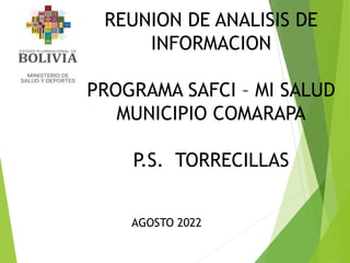 REUNION DE ANALISIS DE
INFORMACION
PROGRAMA SAFCI – MI SALUD
MUNICIPIO COMARAPA
P.S. TORRECILLAS
AGOSTO 2022
 