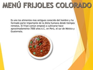 Es uno los alimentos mas antiguos conocido del hombre y ha
formado parte importante de la dieta humana desde tiempos
remotos. El frijol común empezó a cultivarse hace
aproximadamente 7000 años A.C. en Perú, el sur de México y
Guatemala.
 