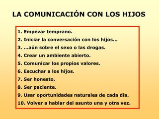 1. Empezar temprano.
2. Iniciar la conversación con los hijos...
3. ...aún sobre el sexo o las drogas.
4. Crear un ambiente abierto.
5. Comunicar los propios valores.
6. Escuchar a los hijos.
7. Ser honesto.
8. Ser paciente.
9. Usar oportunidades naturales de cada día.
10. Volver a hablar del asunto una y otra vez.
LA COMUNICACIÓN CON LOS HIJOS
 