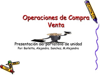 Presentación del portafolio de unidad Por: Barletta, Alejandra. Sanchez, M.Alejandra Operaciones de Compra Venta 