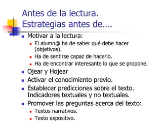 Antes de la lectura. 
Estrategias antes de…. 
 Motivar a la lectura: 
 El alumn@ ha de saber qué debe hacer 
(objetivos). 
 Ha de sentirse capaz de hacerlo. 
 Ha de encontrar interesante lo que se propone. 
 Ojear y Hojear 
 Activar el conocimiento previo. 
 Establecer predicciones sobre el texto. 
Indicadores textuales y no textuales. 
 Promover las preguntas acerca del texto: 
 Textos narrativos. 
 Texto expositivo. 
 
