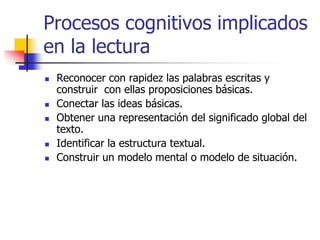 Procesos cognitivos implicados 
en la lectura 
 Reconocer con rapidez las palabras escritas y 
construir con ellas proposiciones básicas. 
 Conectar las ideas básicas. 
 Obtener una representación del significado global del 
texto. 
 Identificar la estructura textual. 
 Construir un modelo mental o modelo de situación. 
 
