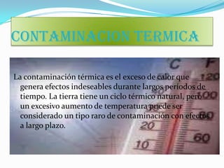 CONTAMINACION TERMICA

La contaminación térmica es el exceso de calor que
  genera efectos indeseables durante largos períodos de
  tiempo. La tierra tiene un ciclo térmico natural, pero
  un excesivo aumento de temperatura puede ser
  considerado un tipo raro de contaminación con efectos
  a largo plazo.
 