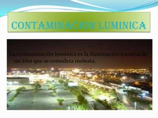 CONTAMINACION LUMINICA

La contaminación lumínica es la iluminación excesiva de
  un área que se considera molesta.
 