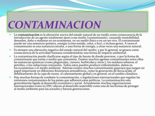 CONTAMINACION
   La contaminación es la alteración nociva del estado natural de un medio como consecuencia de la
    introducción de un agente totalmente ajeno a ese medio (contaminante), causando inestabilidad,
    desorden, daño o malestar en un ecosistema, en un medio físico o en un ser vivo. El contaminante
    puede ser una sustancia química, energía (como sonido, calor, o luz), o incluso genes. A veces el
    contaminante es una sustancia extraña, o una forma de energía, y otras veces una sustancia natural.
   Es siempre una alteración negativa del estado natural del medio, y por lo general, se genera como
    consecuencia de la actividad humana considerándose una forma de impacto ambiental.
   La contaminación puede clasificarse según el tipo de fuente de donde proviene, o por la forma de
    contaminante que emite o medio que contamina. Existen muchos agentes contaminantes entre ellos
    las sustancias químicas (como plaguicidas, cianuro, herbicidas y otros.), los residuos urbanos, el
    petróleo, o las radiaciones ionizantes. Todos estos pueden producir enfermedades, daños en
    los ecosistemas o el medio ambiente Además existen muchos contaminantes gaseosos que juegan un
    papel importante en diferentes fenómenos atmosféricos, como la generación de lluvia ácida, el
    debilitamiento de la capa de ozono, el calentamiento global y en general, en el cambio climático.
   Hay muchas formas de combatir la contaminación, y legislaciones internacionales que regulan las
    emisiones contaminantes de los países que adhieren estas políticas. La contaminación esta
    generalmente ligada al desarrollo económico y social. Actualmente muchas organizaciones
    internacionales como la ONU ubican al desarrollo sostenible como una de las formas de proteger
    al medio ambiente para las actuales y futuras generaciones.
 