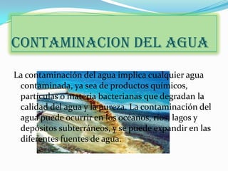 CONTAMINACION DEL AGUA
La contaminación del agua implica cualquier agua
 contaminada, ya sea de productos químicos,
 partículas o materia bacterianas que degradan la
 calidad del agua y la pureza. La contaminación del
 agua puede ocurrir en los océanos, ríos, lagos y
 depósitos subterráneos, y se puede expandir en las
 diferentes fuentes de agua.
 